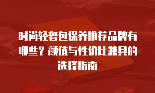 时尚轻奢包保养推荐品牌有哪些？颜值与性价比兼具的选择指南