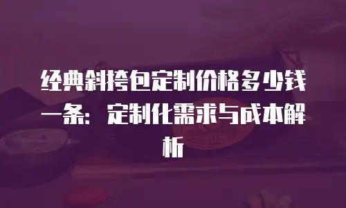 经典斜挎包定制价格多少钱一条：定制化需求与成本解析