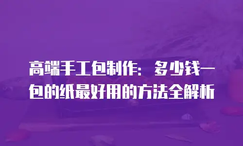 高端手工包制作：多少钱一包的纸最好用的方法全解析