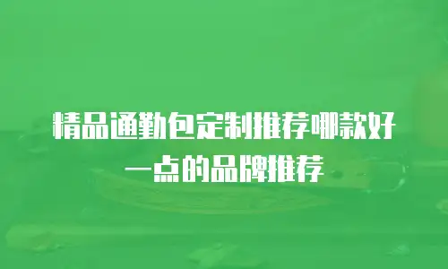 精品通勤包定制推荐哪款好一点的品牌推荐