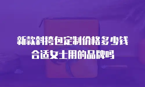 新款斜挎包定制价格多少钱合适女士用的品牌吗
