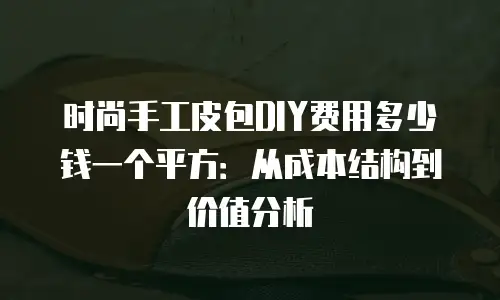 时尚手工皮包DIY费用多少钱一个平方：从成本结构到价值分析