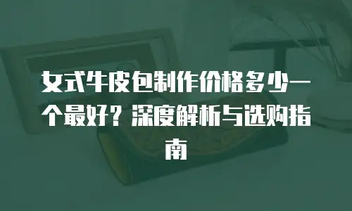 女式牛皮包制作价格多少一个最好？深度解析与选购指南