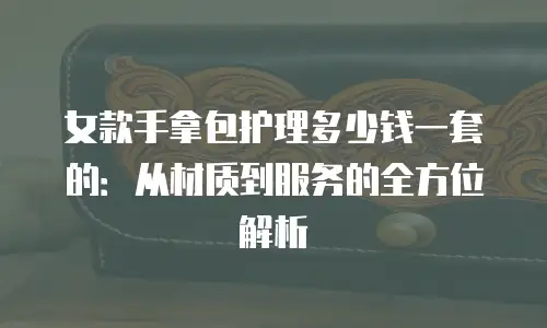 女款手拿包护理多少钱一套的：从材质到服务的全方位解析