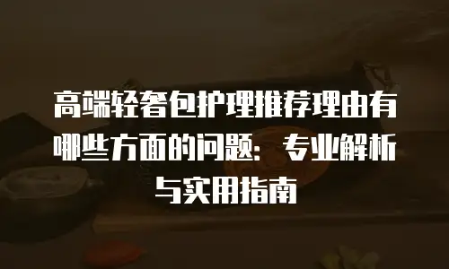 高端轻奢包护理推荐理由有哪些方面的问题：专业解析与实用指南