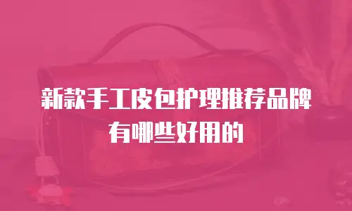 新款手工皮包护理推荐品牌有哪些好用的