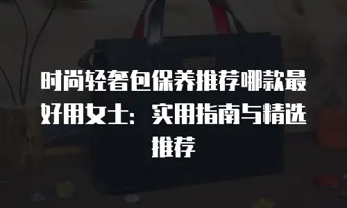 时尚轻奢包保养推荐哪款最好用女士：实用指南与精选推荐