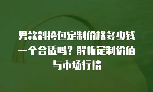 男款斜挎包定制价格多少钱一个合适吗？解析定制价值与市场行情