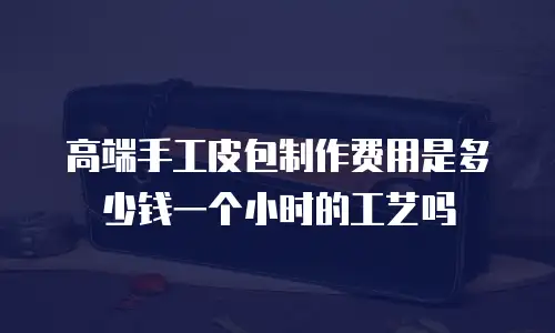 高端手工皮包制作费用是多少钱一个小时的工艺吗