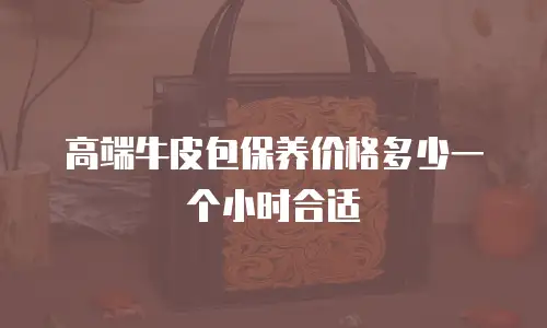 高端牛皮包保养价格多少一个小时合适