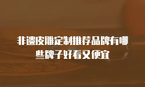 非遗皮雕定制推荐品牌有哪些牌子好看又便宜