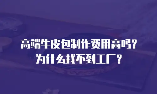 高端牛皮包制作费用高吗？为什么找不到工厂？