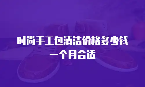 时尚手工包清洁价格多少钱一个月合适