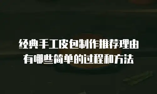 经典手工皮包制作推荐理由有哪些简单的过程和方法