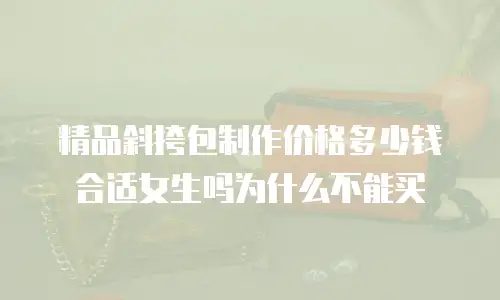 精品斜挎包制作价格多少钱合适女生吗为什么不能买