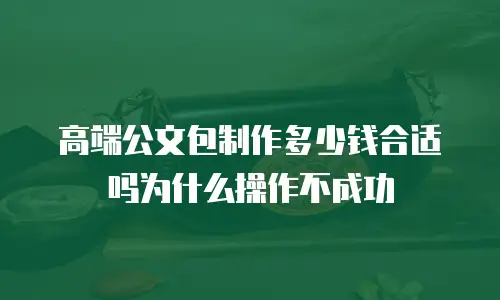 高端公文包制作多少钱合适吗为什么操作不成功