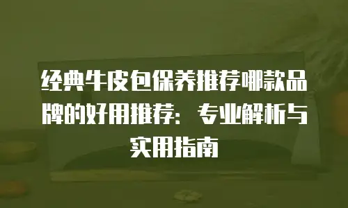 经典牛皮包保养推荐哪款品牌的好用推荐：专业解析与实用指南