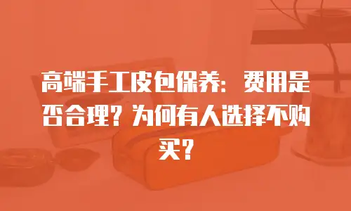 高端手工皮包保养：费用是否合理？为何有人选择不购买？