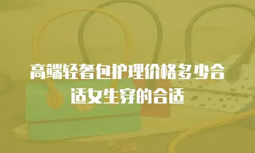 高端轻奢包护理价格多少合适女生穿的合适
