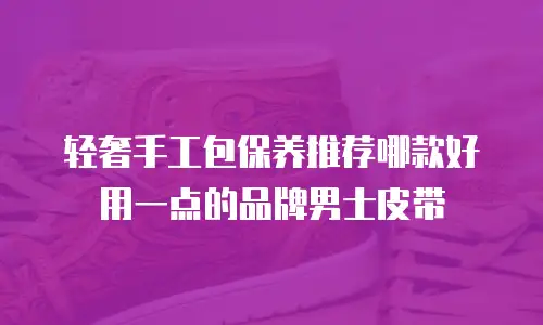 轻奢手工包保养推荐哪款好用一点的品牌男士皮带