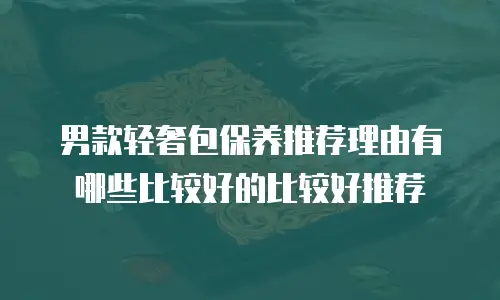 男款轻奢包保养推荐理由有哪些比较好的比较好推荐