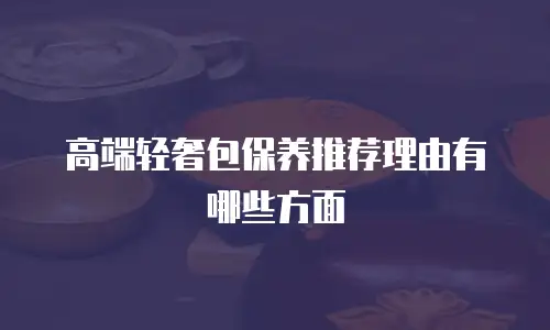 高端轻奢包保养推荐理由有哪些方面