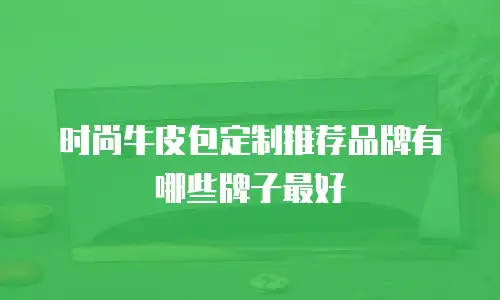 时尚牛皮包定制推荐品牌有哪些牌子最好
