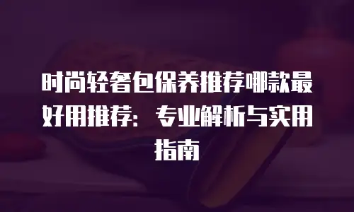 时尚轻奢包保养推荐哪款最好用推荐：专业解析与实用指南