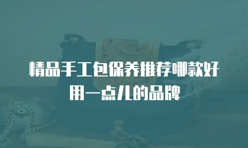 精品手工包保养推荐哪款好用一点儿的品牌