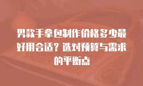 男款手拿包制作价格多少最好用合适？选对预算与需求的平衡点