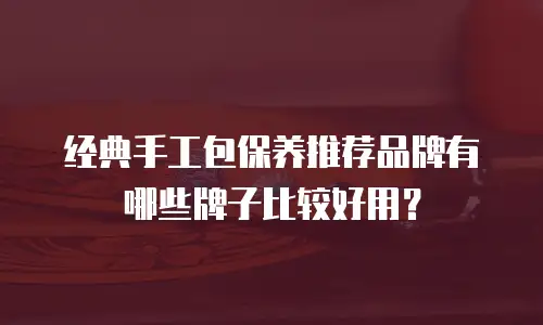 经典手工包保养推荐品牌有哪些牌子比较好用？