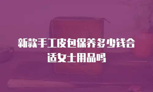 新款手工皮包保养多少钱合适女士用品吗