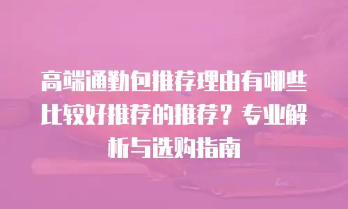 高端通勤包推荐理由有哪些比较好推荐的推荐？专业解析与选购指南