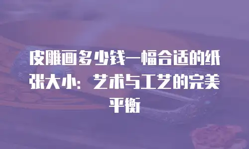 皮雕画多少钱一幅合适的纸张大小：艺术与工艺的完美平衡
