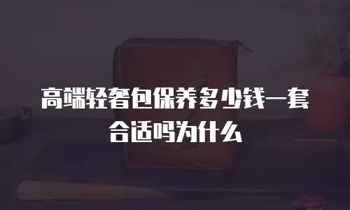 高端轻奢包保养多少钱一套合适吗为什么