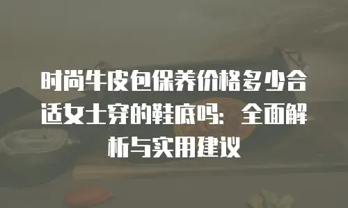 时尚牛皮包保养价格多少合适女士穿的鞋底吗：全面解析与实用建议