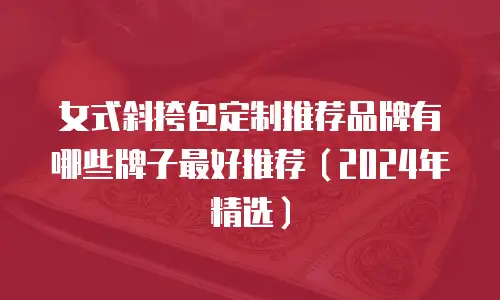女式斜挎包定制推荐品牌有哪些牌子最好推荐（2024年精选）