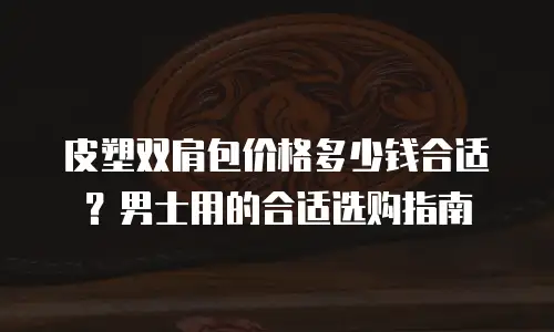 皮塑双肩包价格多少钱合适？男士用的合适选购指南