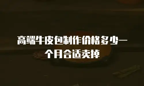 高端牛皮包制作价格多少一个月合适卖掉