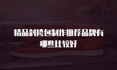 精品斜挎包制作推荐品牌有哪些比较好