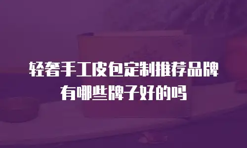 轻奢手工皮包定制推荐品牌有哪些牌子好的吗