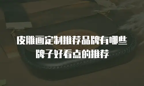 皮雕画定制推荐品牌有哪些牌子好看点的推荐