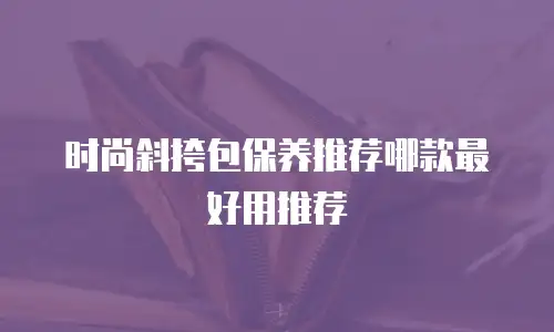 时尚斜挎包保养推荐哪款最好用推荐