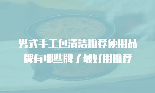 男式手工包清洁推荐使用品牌有哪些牌子最好用推荐
