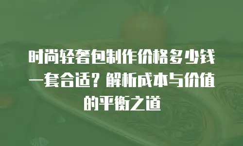 时尚轻奢包制作价格多少钱一套合适？解析成本与价值的平衡之道