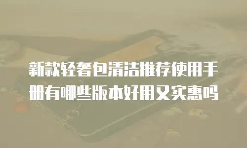 新款轻奢包清洁推荐使用手册有哪些版本好用又实惠吗