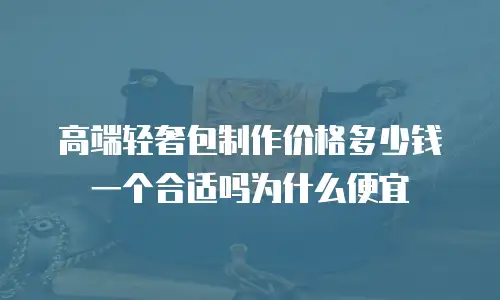 高端轻奢包制作价格多少钱一个合适吗为什么便宜