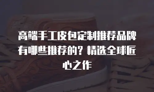 高端手工皮包定制推荐品牌有哪些推荐的？精选全球匠心之作