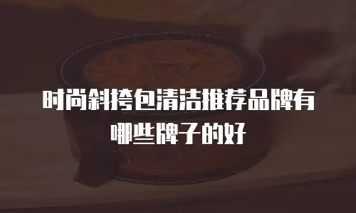 时尚斜挎包清洁推荐品牌有哪些牌子的好
