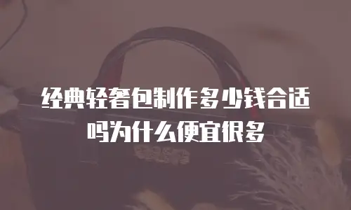 经典轻奢包制作多少钱合适吗为什么便宜很多